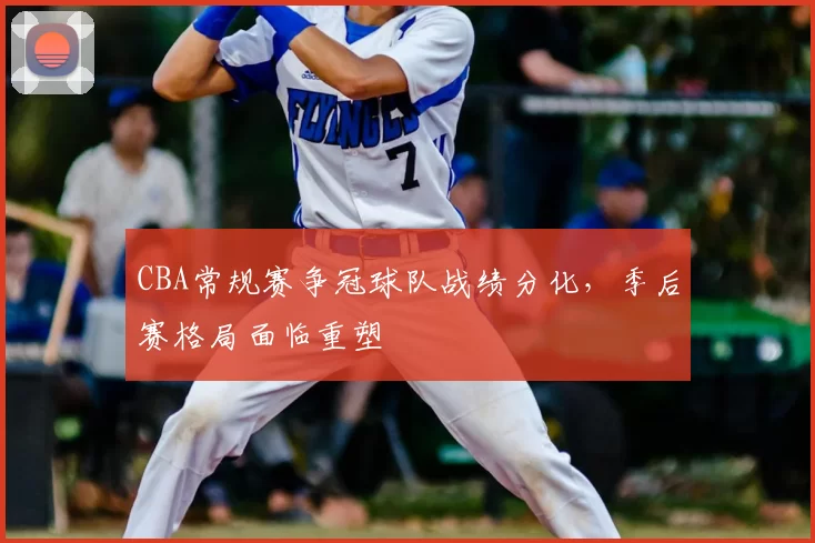 CBA常规赛争冠球队战绩分化，季后赛格局面临重塑
