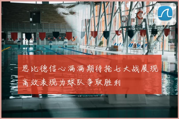 恩比德信心满满期待抢七大战展现高效表现为球队争取胜利