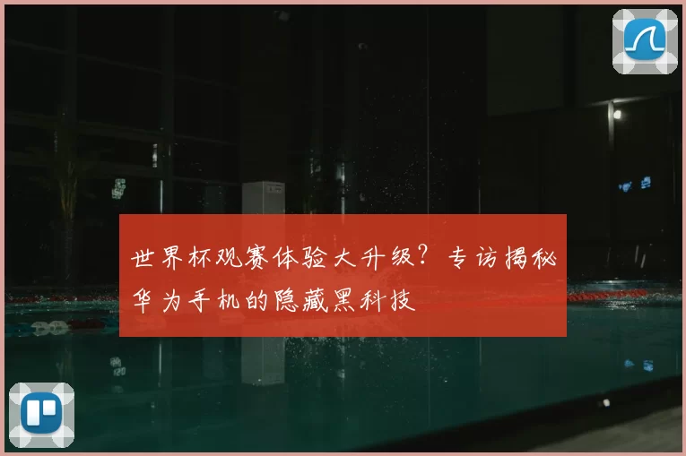 世界杯观赛体验大升级？专访揭秘华为手机的隐藏黑科技