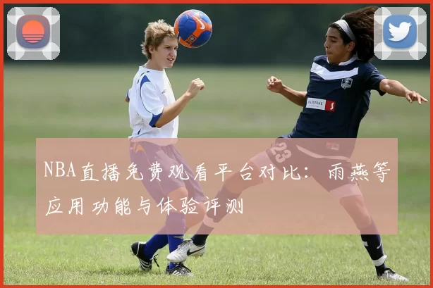 NBA直播免费观看平台对比：雨燕等应用功能与体验评测