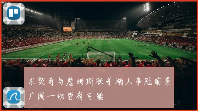 东契奇与詹姆斯联手湖人争冠前景广阔一切皆有可能