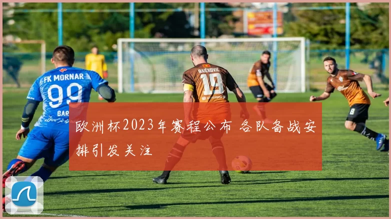 欧洲杯2023年赛程公布 各队备战安排引发关注