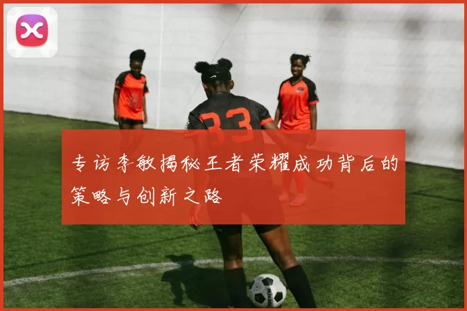 专访李敏揭秘王者荣耀成功背后的策略与创新之路