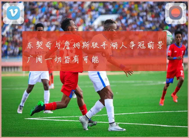 东契奇与詹姆斯联手湖人争冠前景广阔一切皆有可能