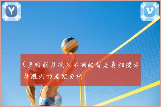 C罗对新月投入不满的背后真相揭示与胜利的差距分析