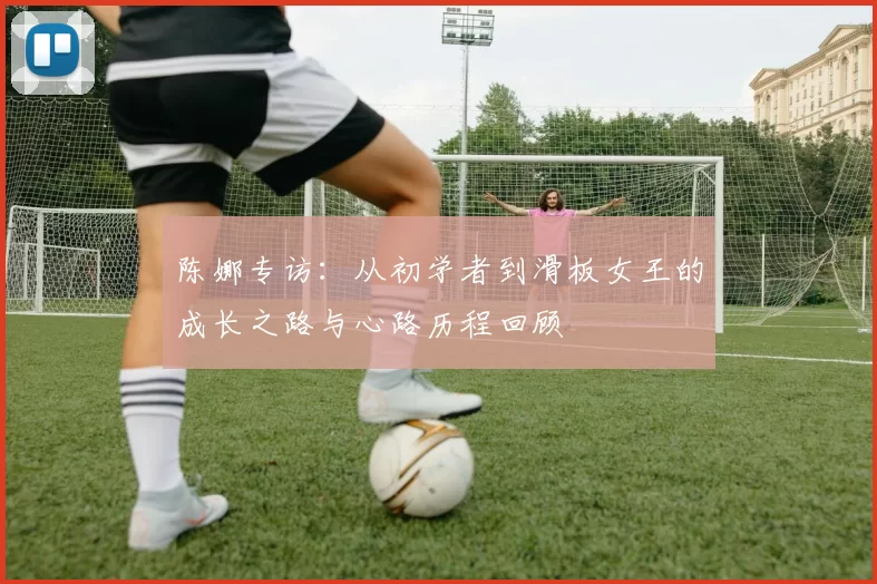 陈娜专访:从初学者到滑板女王的成长之路与心路历程回顾