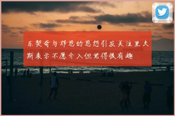 东契奇与邓恩的恩怨引发关注里夫斯表示不愿介入但觉得很有趣