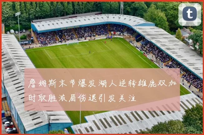 詹姆斯末节爆发湖人逆转雄鹿双加时取胜浓眉伤退引发关注