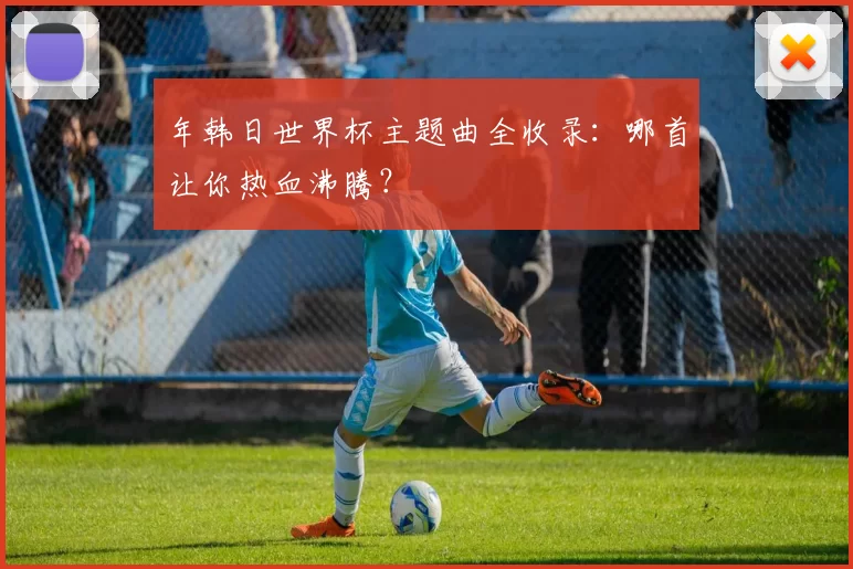 年韩日世界杯主题曲全收录：哪首让你热血沸腾？