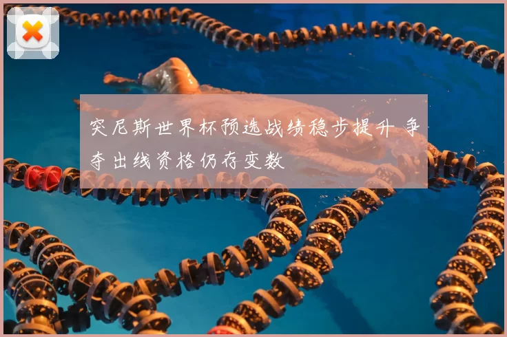 突尼斯世界杯预选战绩稳步提升 争夺出线资格仍存变数